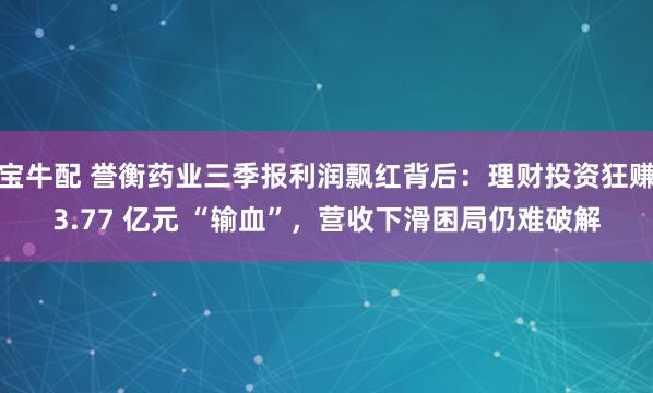 宝牛配 誉衡药业三季报利润飘红背后：理财投资狂赚3.77 亿元 “输血”，营收下滑困局仍难破解