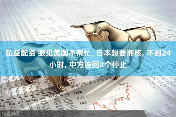 弘益配资 眼见美国不帮忙, 日本想要拥核, 不到24小时, 中方连回2个停止