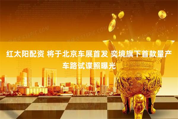 红太阳配资 将于北京车展首发 奕境旗下首款量产车路试谍照曝光